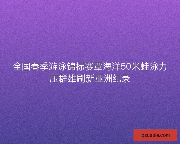 全国春季游泳锦标赛覃海洋50米蛙泳力压群雄刷新亚洲纪录