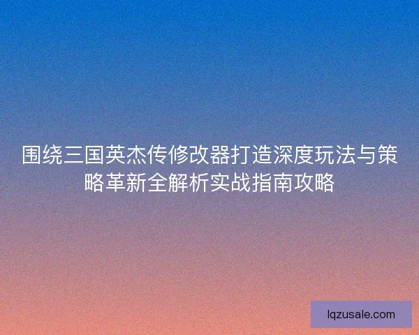 围绕三国英杰传修改器打造深度玩法与策略革新全解析实战指南攻略
