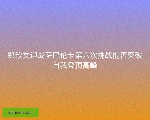 郑钦文迎战萨巴伦卡第六次挑战能否突破自我登顶高峰