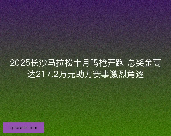 2025长沙马拉松十月鸣枪开跑 总奖金高达217.2万元助力赛事激烈角逐