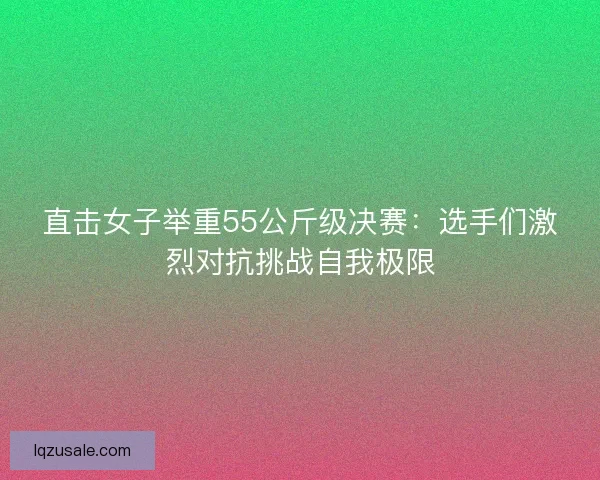 直击女子举重55公斤级决赛：选手们激烈对抗挑战自我极限