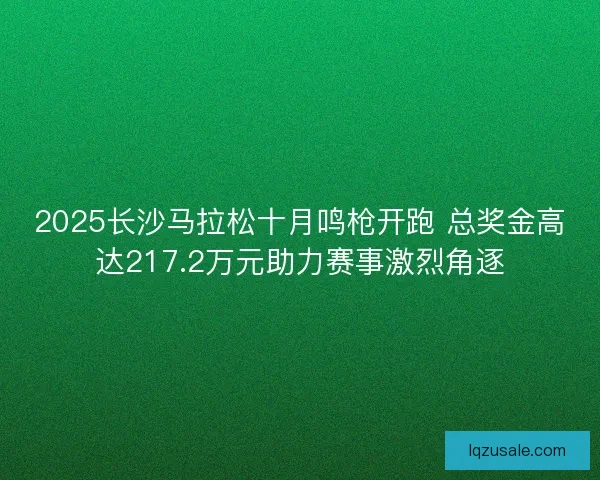 2025长沙马拉松十月鸣枪开跑 总奖金高达217.2万元助力赛事激烈角逐