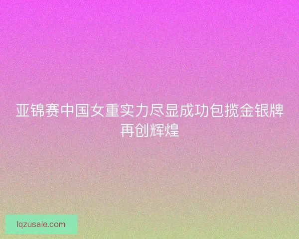 亚锦赛中国女重实力尽显成功包揽金银牌再创辉煌