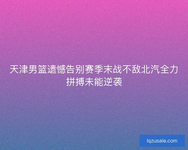 天津男篮遗憾告别赛季末战不敌北汽全力拼搏未能逆袭