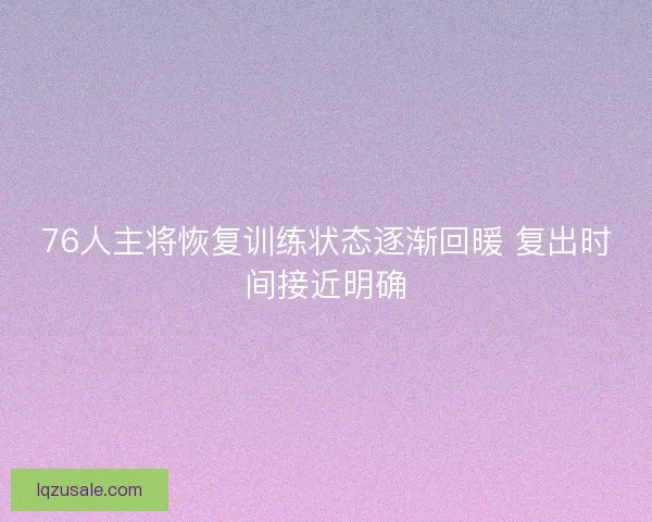76人主将恢复训练状态逐渐回暖 复出时间接近明确