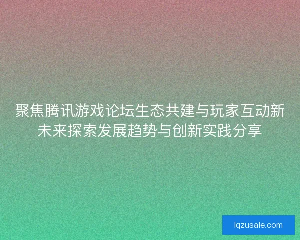 聚焦腾讯游戏论坛生态共建与玩家互动新未来探索发展趋势与创新实践分享