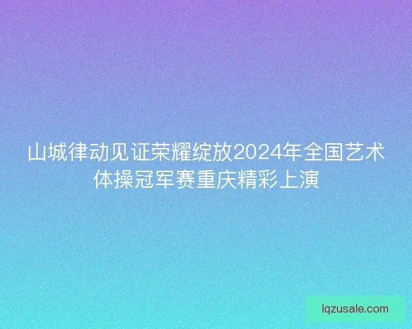 山城律动见证荣耀绽放2024年全国艺术体操冠军赛重庆精彩上演
